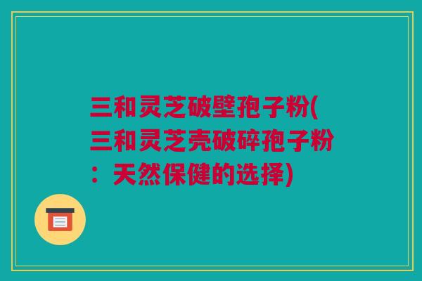 三和灵芝破壁孢子粉(三和灵芝壳破碎孢子粉：天然保健的选择)