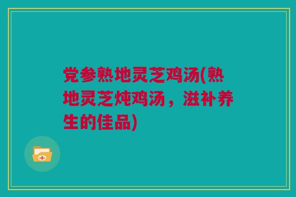党参熟地灵芝鸡汤(熟地灵芝炖鸡汤，滋补养生的佳品)