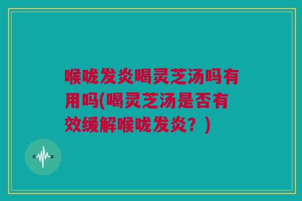 喉咙发炎喝灵芝汤吗有用吗(喝灵芝汤是否有效缓解喉咙发炎？)