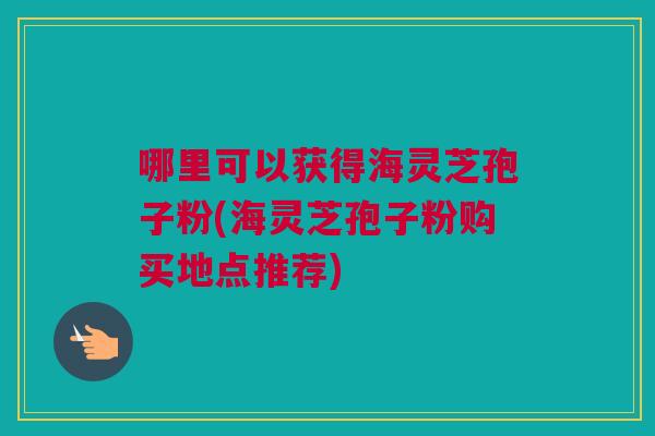 哪里可以获得海灵芝孢子粉(海灵芝孢子粉购买地点推荐)