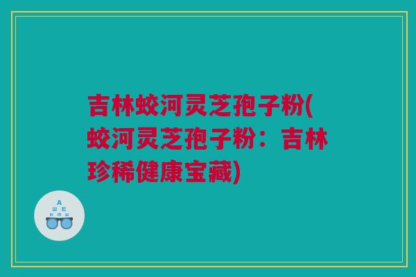吉林蛟河灵芝孢子粉(蛟河灵芝孢子粉：吉林珍稀健康宝藏)
