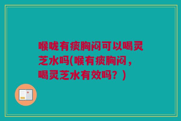 喉咙有痰胸闷可以喝灵芝水吗(喉有痰胸闷，喝灵芝水有效吗？)