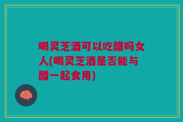 喝灵芝酒可以吃醋吗女人(喝灵芝酒是否能与醋一起食用)