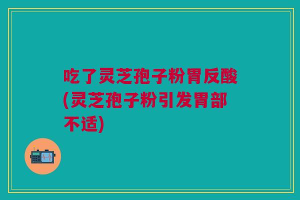 吃了灵芝孢子粉胃反酸(灵芝孢子粉引发胃部不适)