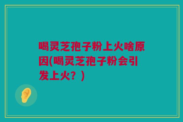 喝灵芝孢子粉上火啥原因(喝灵芝孢子粉会引发上火？)