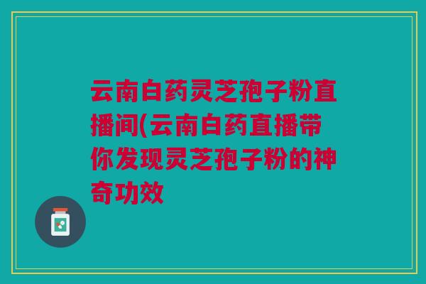 云南白药灵芝孢子粉直播间(云南白药直播带你发现灵芝孢子粉的神奇功效