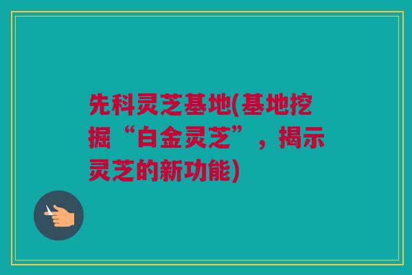 先科灵芝基地(基地挖掘“白金灵芝”，揭示灵芝的新功能)