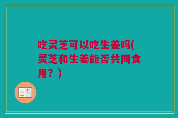 吃灵芝可以吃生姜吗(灵芝和生姜能否共同食用？)