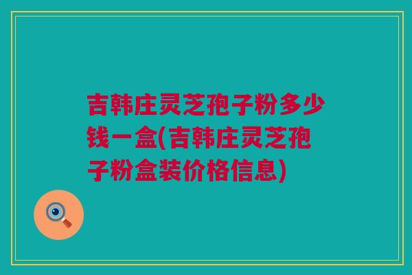 吉韩庄灵芝孢子粉多少钱一盒(吉韩庄灵芝孢子粉盒装价格信息)