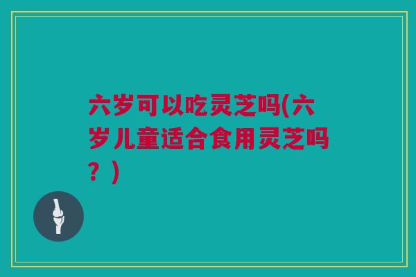 六岁可以吃灵芝吗(六岁儿童适合食用灵芝吗？)