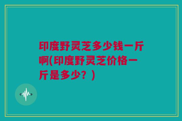 印度野灵芝多少钱一斤啊(印度野灵芝价格一斤是多少?) 印度野灵芝多少钱一斤啊(印度野灵芝价格一斤是多少?)