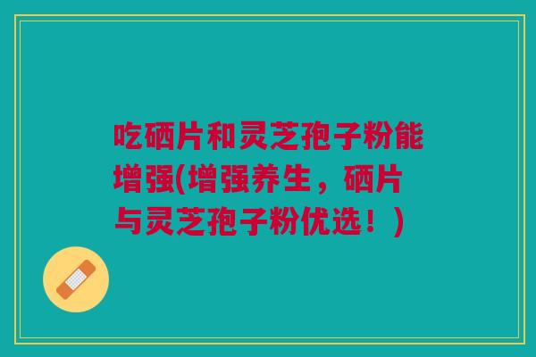 吃硒片和灵芝孢子粉能增强(增强养生，硒片与灵芝孢子粉优选！)