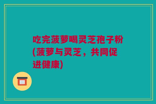 吃完菠萝喝灵芝孢子粉(菠萝与灵芝,共同促进健康) 吃完菠萝喝灵芝孢子粉(菠萝与灵芝,共同促进健康)