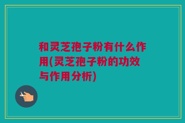 和灵芝孢子粉有什么作用(灵芝孢子粉的功效与作用分析) 和灵芝孢子粉有什么作用(灵芝孢子粉的功效与作用分析)
