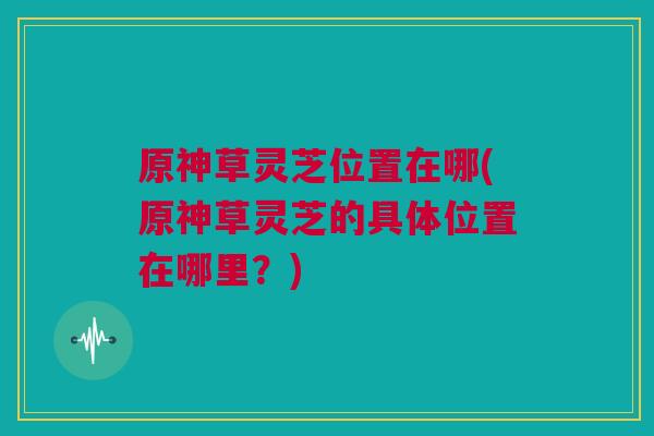 原神草灵芝位置在哪(原神草灵芝的具体位置在哪里？)