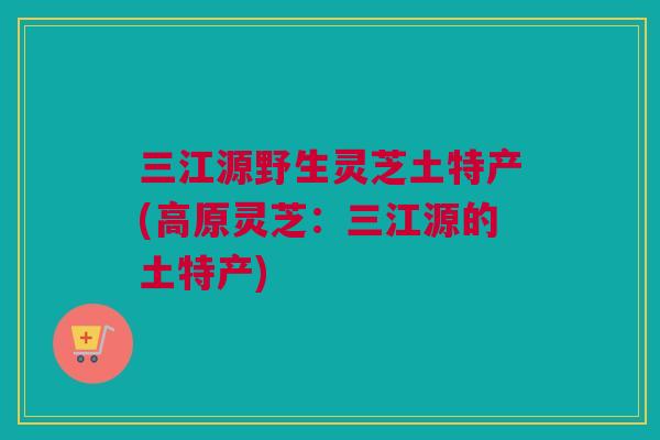 三江源野生灵芝土特产(高原灵芝：三江源的土特产)