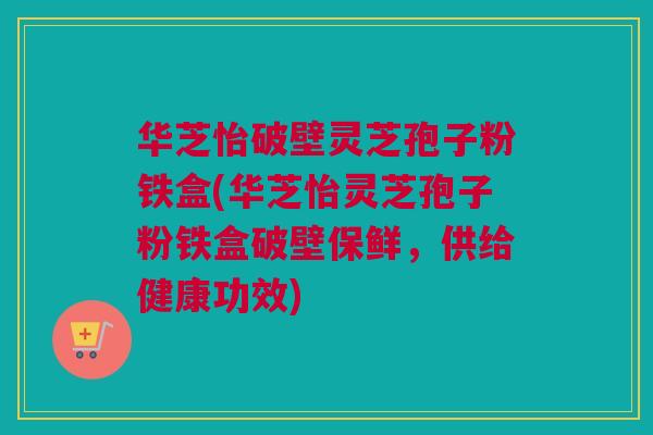华芝怡破壁灵芝孢子粉铁盒(华芝怡灵芝孢子粉铁盒破壁保鲜，供给健康功效)