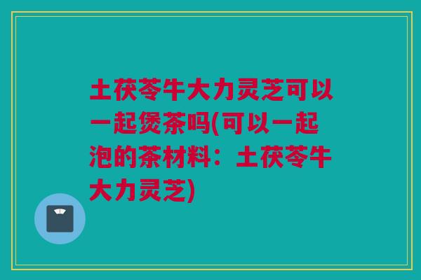 土茯苓牛大力灵芝可以一起煲茶吗(可以一起泡的茶材料：土茯苓牛大力灵芝)