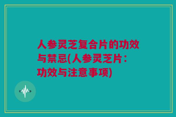 人参灵芝复合片的功效与禁忌(人参灵芝片：功效与注意事项)
