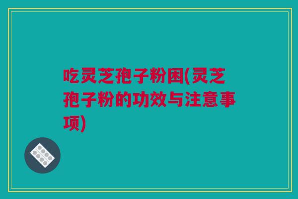 吃灵芝孢子粉困(灵芝孢子粉的功效与注意事项)