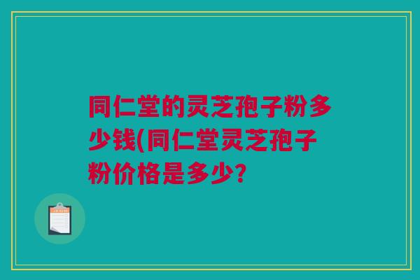 同仁堂的灵芝孢子粉多少钱(同仁堂灵芝孢子粉价格是多少? 同仁堂的灵芝孢子粉多少钱(同仁堂灵芝孢子粉价格是多少?