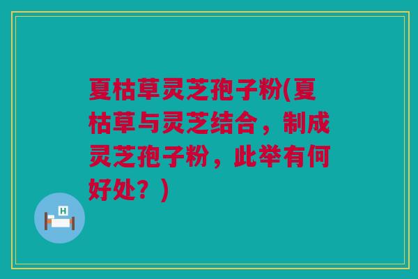 夏枯草灵芝孢子粉(夏枯草与灵芝结合,制成灵芝孢子粉,此举有何好处?) 夏枯草灵芝孢子粉(夏枯草与灵芝结合,制成灵芝孢子粉,此举有何好处?)