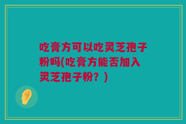 吃膏方可以吃灵芝孢子粉吗(吃膏方能否加入灵芝孢子粉？)