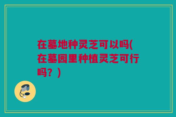 在墓地种灵芝可以吗(在墓园里种植灵芝可行吗?) 在墓地种灵芝可以吗(在墓园里种植灵芝可行吗?)