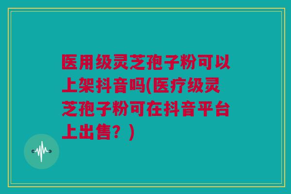 医用级灵芝孢子粉可以上架抖音吗(医疗级灵芝孢子粉可在抖音平台上出售？)