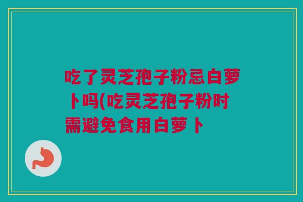 吃了灵芝孢子粉忌白萝卜吗(吃灵芝孢子粉时需避免食用白萝卜