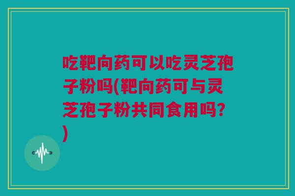 吃靶向药可以吃灵芝孢子粉吗(靶向药可与灵芝孢子粉共同食用吗？)