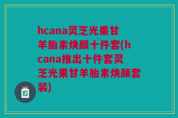 hcana灵芝光果甘羊胎素焕颜十件套(hcana推出十件套灵芝光果甘羊胎素焕颜套装) hcana灵芝光果甘羊胎素焕颜十件套(hcana推出十件套灵芝光果甘羊胎素焕颜套装)