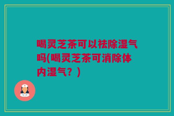 喝灵芝茶可以祛除湿气吗(喝灵芝茶可消除体内湿气？)