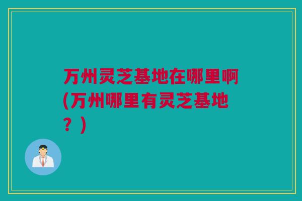 万州灵芝基地在哪里啊(万州哪里有灵芝基地？)