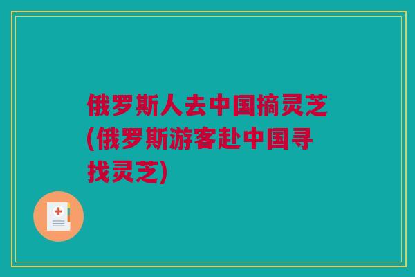 俄罗斯人去中国摘灵芝(俄罗斯游客赴中国寻找灵芝)