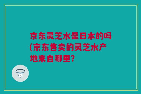京东灵芝水是日本的吗(京东售卖的灵芝水产地来自哪里？