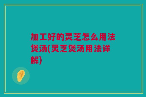 加工好的灵芝怎么用法煲汤(灵芝煲汤用法详解)