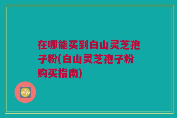 在哪能买到白山灵芝孢子粉(白山灵芝孢子粉购买指南) 在哪能买到白山灵芝孢子粉(白山灵芝孢子粉购买指南)