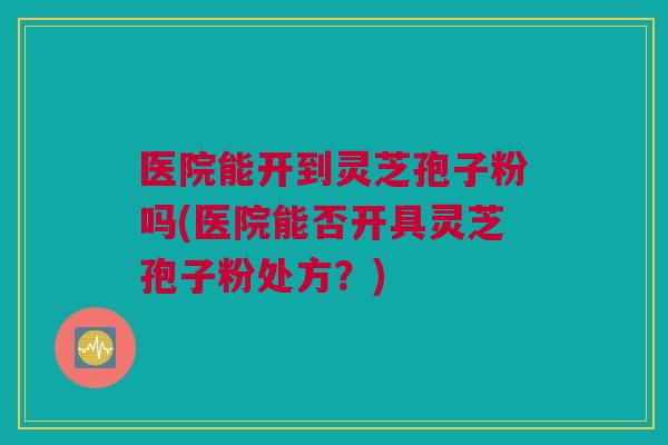 医院能开到灵芝孢子粉吗(医院能否开具灵芝孢子粉处方？)