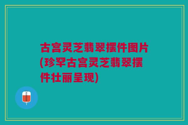 古宫灵芝翡翠摆件图片(珍罕古宫灵芝翡翠摆件壮丽呈现)