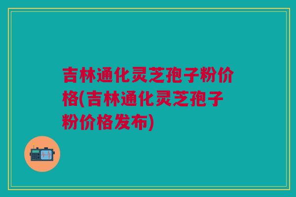 吉林通化灵芝孢子粉价格(吉林通化灵芝孢子粉价格发布)