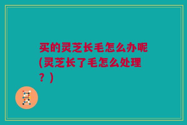 买的灵芝长毛怎么办呢(灵芝长了毛怎么处理？)