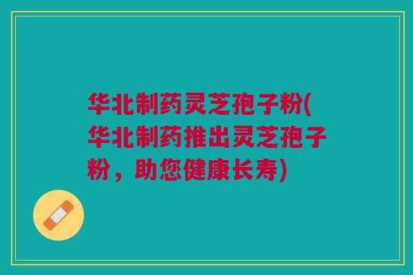 华北制药灵芝孢子粉(华北制药推出灵芝孢子粉，助您健康长寿)