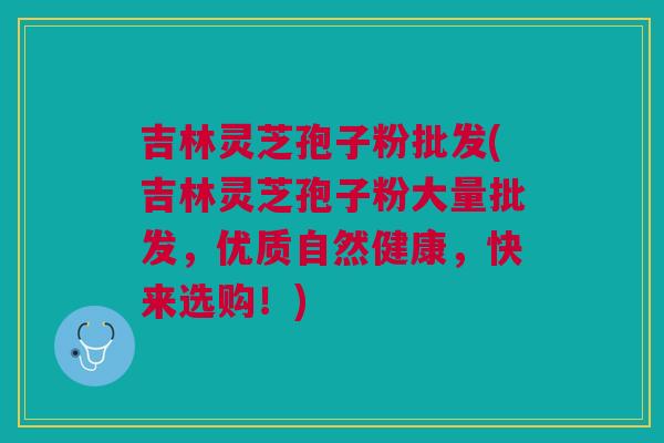 吉林灵芝孢子粉批发(吉林灵芝孢子粉大量批发，优质自然健康，快来选购！)
