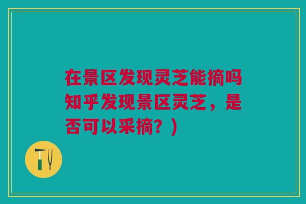 在景区发现灵芝能摘吗知乎发现景区灵芝，是否可以采摘？)