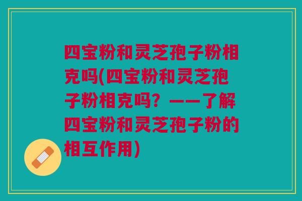 四宝粉和灵芝孢子粉相克吗(四宝粉和灵芝孢子粉相克吗？——了解四宝粉和灵芝孢子粉的相互作用)