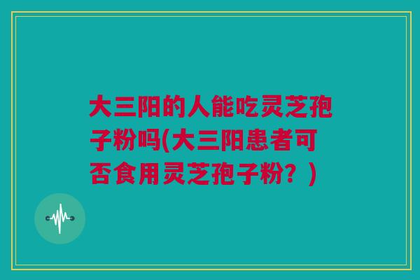 大三阳的人能吃灵芝孢子粉吗(大三阳患者可否食用灵芝孢子粉？)