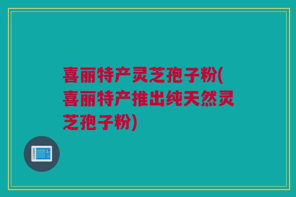 喜丽特产灵芝孢子粉(喜丽特产推出纯天然灵芝孢子粉)