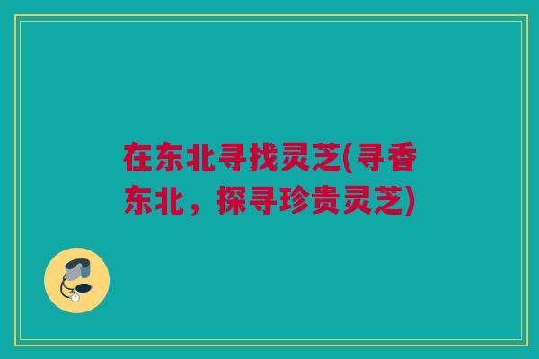 在东北寻找灵芝(寻香东北，探寻珍贵灵芝)