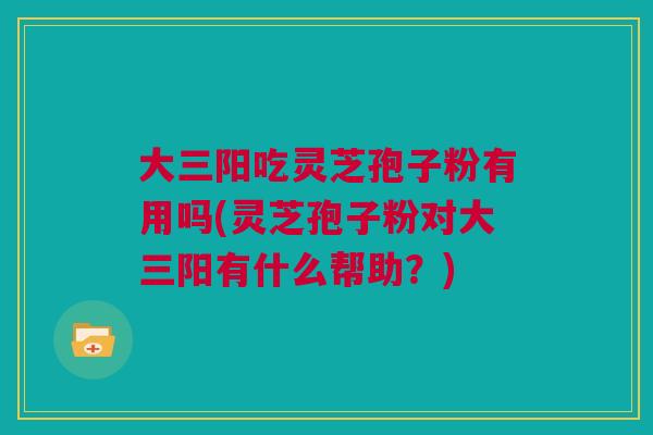 大三阳吃灵芝孢子粉有用吗(灵芝孢子粉对大三阳有什么帮助？)